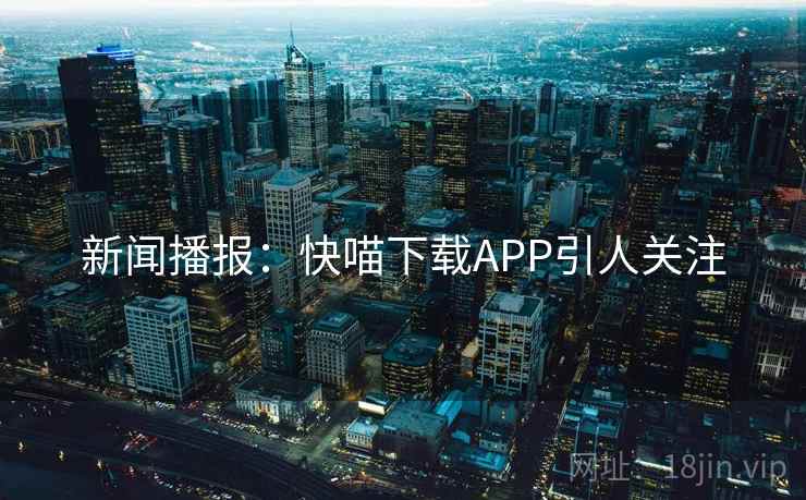 新闻播报：快喵下载APP引人关注