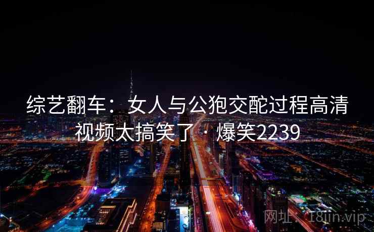 综艺翻车:女人与公狍交酡过程高清视频太搞笑了 · 爆笑2239 综艺翻车:女人与公狍交酡过程高清视频太搞笑了 · 爆笑2239