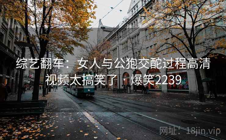 综艺翻车:女人与公狍交酡过程高清视频太搞笑了 · 爆笑2239 综艺翻车:女人与公狍交酡过程高清视频太搞笑了 · 爆笑2239