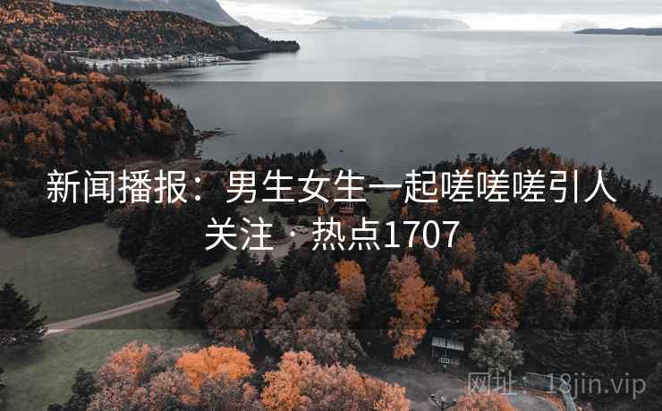 新闻播报：男生女生一起嗟嗟嗟引人关注 · 热点1707